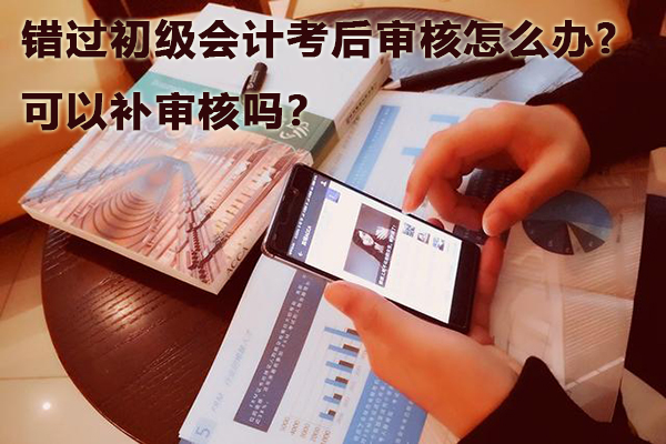 错过初级会计考后审核怎么办，可以补审核吗？