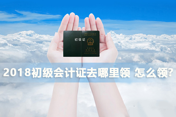 2018初级会计证去哪里领，怎么领？